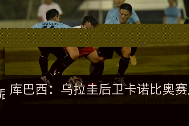 库巴西：乌拉圭后卫卡诺比奥赛后向我道歉 目前只关注对阵奥地利