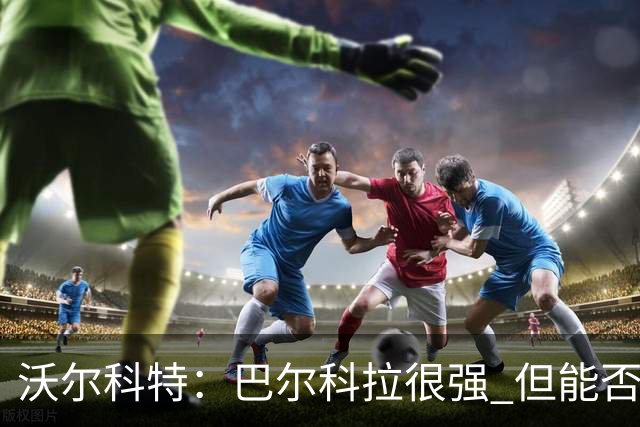沃尔科特：巴尔科拉很强 但能否适应英超？我更倾向于买罗杰斯